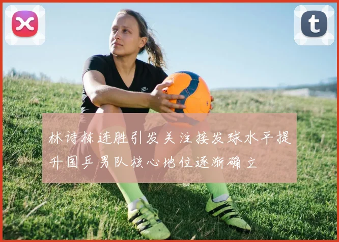 林诗栋连胜引发关注接发球水平提升国乒男队核心地位逐渐确立