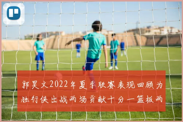 郭昊文2022年夏季联赛表现回顾为独行侠出战两场贡献十分一篮板两助攻